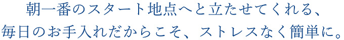 朝一番のスタート地点へと立たせてくれる、毎日のお手入れだからこそ、ストレスなく簡単に。 