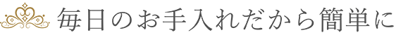 毎日のお手入れだから簡単に